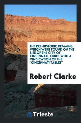The Pre-Historic Remains Which Were Found on the Site of the City of Cincinnati, Ohio, with a Vindication of the Cincinnati Tablet