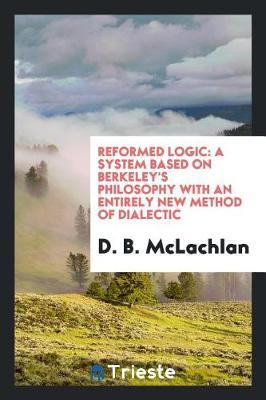 Reformed Logic: A System Based on Berkeley's Philosophy with an Entirely New Method of Dialectic