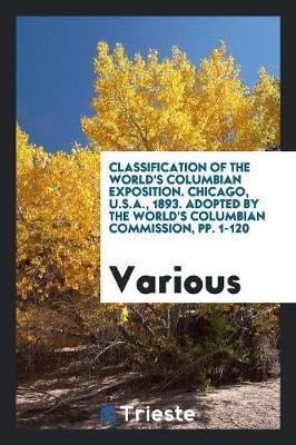 Classification of the World's Columbian Exposition. Chicago, U.S.A., 1893. Adopted by the World's Columbian Commission, Pp. 1-120