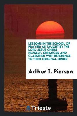 Lessons in the School of Prayer: As Taught by the Lord Jesus Christ Himself. Arranged and Classified with Reference to Their Original Order