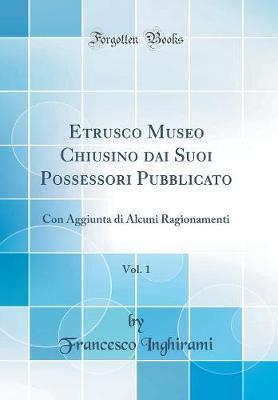 Etrusco Museo Chiusino Dai Suoi Possessori Pubblicato, Vol. 1: Con Aggiunta Di Alcuni Ragionamenti (Classic Reprint)