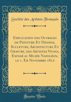 Explication Des Ouvrages de Peinture Et Dessins, Sculpture, Architecture Et Gravure, Des Artistes Vivans, Expose Au Musee Napoleon, Le 1. Er Novembre 1812 (Classic Reprint)
