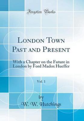 London Town Past and Present, Vol. 1: With a Chapter on the Future in London by Ford Madox Hueffer (Classic Reprint)
