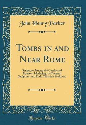 Tombs in and Near Rome: Sculpture Among the Greeks and Romans, Mythology in Funereal Sculpture, and Early Christian Sculpture (Classic Reprint)