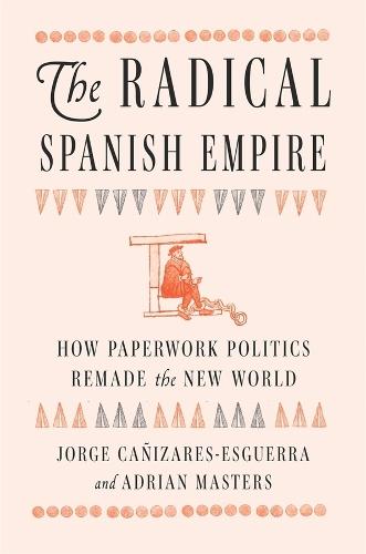 The Radical Spanish Empire: How Paperwork Politics Remade the New World