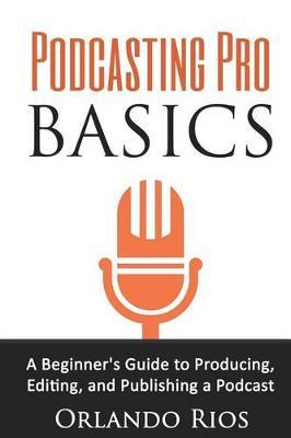 Podcasting Pro Basics: A Beginner's Guide To Producing, Editing, and Publishing A Podcast