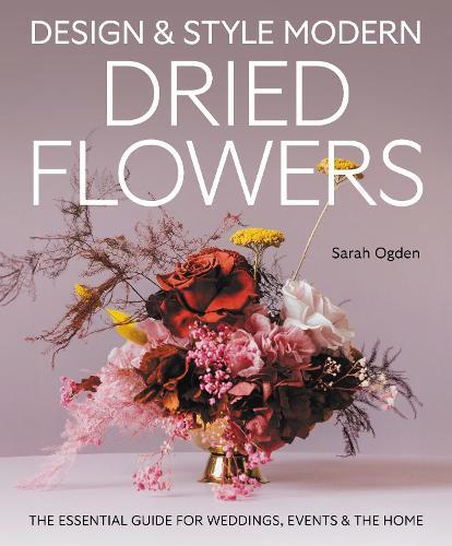 Design and Style Modern Dried Flowers: The Essential Guide for Weddings, Events & The Home