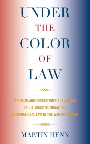 Under the Color of Law: The Bush Administration Subversion of U.S. Constitutional and International Law in the War on Terror