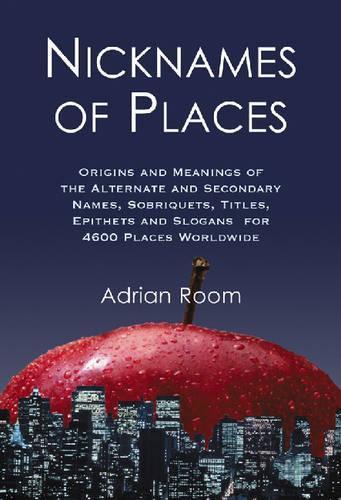 Nicknames of Places: Origins and Meanings of the Alternate and Secondary Names, Sobriquets, Titles, Epithets and Slogans for 4600 Places Worldwide