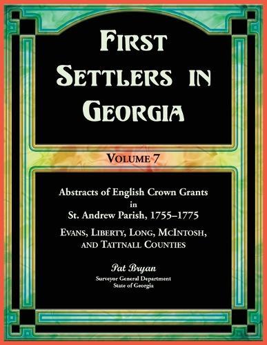 First Settlers in Georgia, Volume 7, Abstracts of English Crown Grants in St. Andrew Parish, 1755-1775: Evans, Liberty, Long, McIntosh, and Tattnall Counties