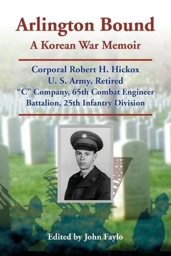 Arlington Bound: A Korean War Memoir: Corporal Robert H. Hickox, U. S. Army, Retired, ""C"" Company, 65th Combat Engineer Battalion, 25th Infantry Division