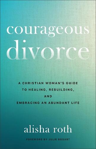 Courageous Divorce: A Christian Woman's Guide to Healing, Rebuilding, and Embracing an Abundant Life