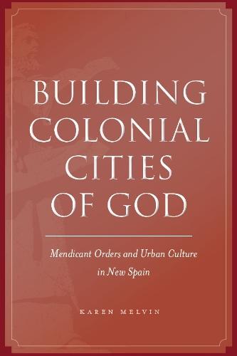 Building Colonial Cities of God: Mendicant Orders and Urban Culture in New Spain