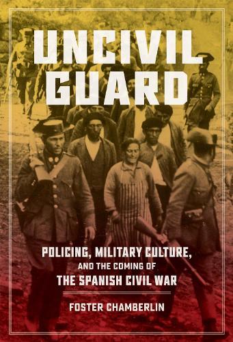 Uncivil Guard: Policing, Military Culture, and the Coming of the Spanish Civil War