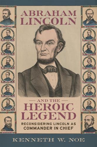 Abraham Lincoln and the Heroic Legend: Reconsidering Lincoln As Commander in Chief