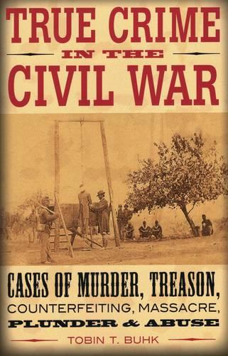 True Crime in the Civil War: Cases of Murder, Treason, Counterfeiting, Massacre, Plunder, and Abuse