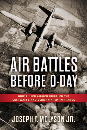Air Battles Before D-Day: How Allied Airmen Crippled the Luftwaffe and German Army in France