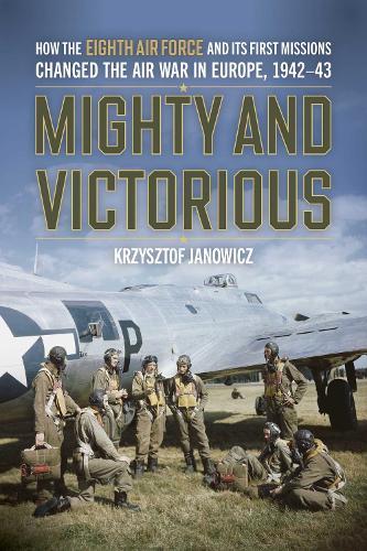 Mighty and Victorious: How the Eighth Air Force and Its First Missions Changed the Air War in Europe, 1942-43