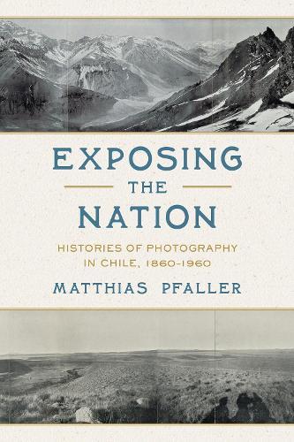 Exposing the Nation: Histories of Photography in Chile, 1860–1960