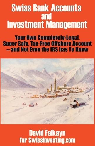 Swiss Bank Accounts and Investment Management: Your Own Completely-Legal, Super Safe, Tax-Free Offshore Account -- And Not Even the IRS Has to Know