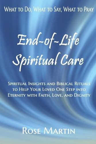 End-of-Life Spiritual Care: Spiritual Insights and Biblical Rituals to Help Your Loved One Step into Eternity with Faith, Love, and Dignity