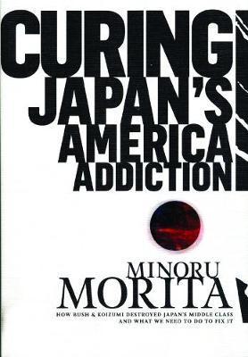 Curing Japan's America Addiction: How Bush & Koizumi Destroyed Japan's middle class and what we need to do to fix it