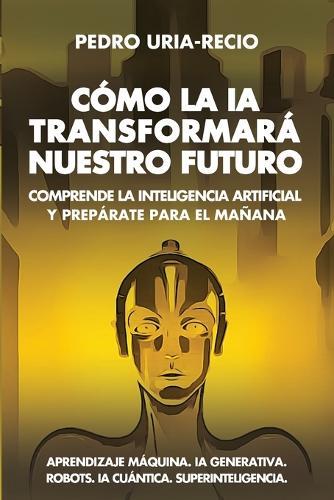 Cómo la IA Transformará Nuestro Futuro: Comprende la Inteligencia Artificial y Prepárate para el Mañana. Aprendizaje Máquina. IA Generativa. Robots. IA Cuántica. Superinteligencia.
