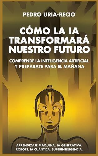 Cómo la IA Transformará Nuestro Futuro: Comprende la Inteligencia Artificial y Prepárate para el Mañana. Aprendizaje Máquina. IA Generativa. Robots. IA Cuántica. Superinteligencia.