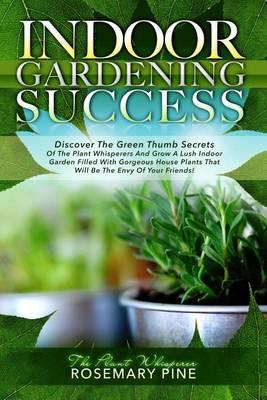 Indoor Gardening Success: Discover the Green Thumb Secrets of the Plant Whisperers and Grow a Lush Indoor Garden Filled with Gorgeous House Plants That Will Be the Envy of Your Friends!