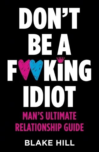 Don't Be A F*cking Idiot: Man's Ultimate Relationship Guide