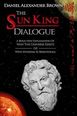 The Sun King Dialogue: A Bold New Explanation Of Why The Universe Exists or Why Atheism Is Irrational