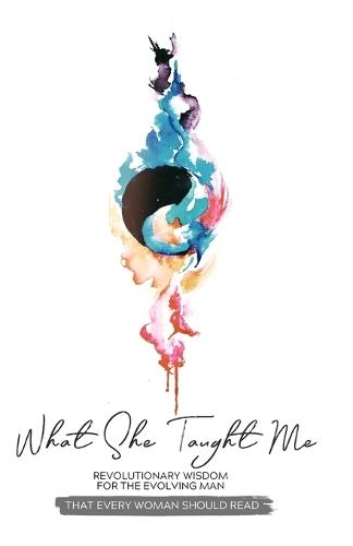 What She Taught Me: Revolutionary Wisdom For The Evolving Man (that every woman should read)