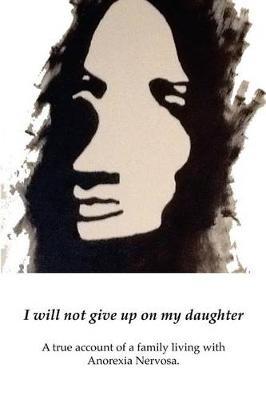 I will not give up on my Daughter: A true account of a family living with Anorexia Nervosa