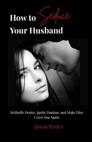 How to Seduce Your Husband: Rekindle Desire, Ignite Passion, and Make Him Crave You Again