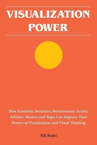 Visualization Power: How Scientists, Inventors, Businessmen, Artists, Athletes, Healers and Yogis Can Improve Their Powers of Visualization and Visual Thinking