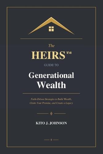 The HEIRS(TM) Guide to Generational Wealth: Faith-Driven Strategies to Build Wealth, Claim Your Promise, and Create a Legacy
