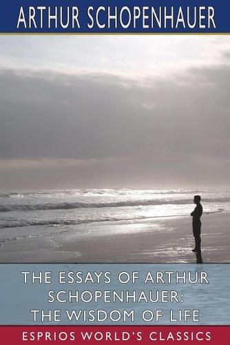 The Essays of Arthur Schopenhauer: The Wisdom of Life (Esprios Classics): Translated by T. BaiIey Saunders