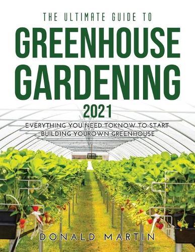 The Ultimate Guide to Greenhouse Gardening 2021: Everything You Need to Know to Start Building Your Own Greenhouse