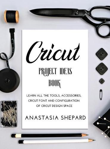 Cricut Project Ideas Book: Learn all the tools, accessories, cricut font and configuration of cricut design space