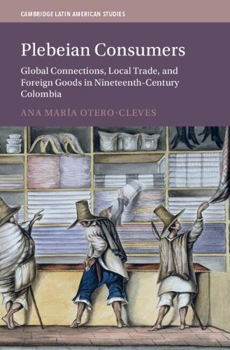 Plebeian Consumers: Global Connections, Local Trade, and Foreign Goods in Nineteenth-Century Colombia