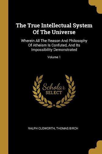 The True Intellectual System Of The Universe: Wherein All The Reason And Philosophy Of Atheism Is Confuted, And Its Impossibility Demonstrated; Volume 1