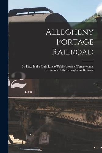 Allegheny Portage Railroad: Its Place in the Main Line of Public Works of Pennsylvania, Forerunner of the Pennsylvania Railroad