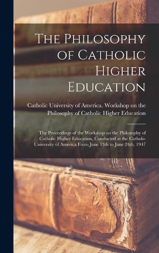 The Philosophy of Catholic Higher Education: the Proceedings of the Workshop on the Philosophy of Catholic Higher Education, Conducted at the Catholic University of America From June 13th to June 24th, 1947