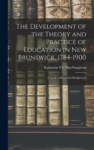 The Development of the Theory and Practice of Education in New Brunswick, 1784-1900: a Study in Historical Background