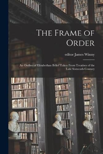 The Frame of Order; an Outline of Elizabethan Belief Taken From Treatises of the Late Sixteenth Century