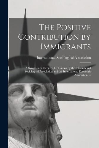 The Positive Contribution by Immigrants: a Symposium Prepared for Unesco by the International Sociological Association and the International Economic Association. --