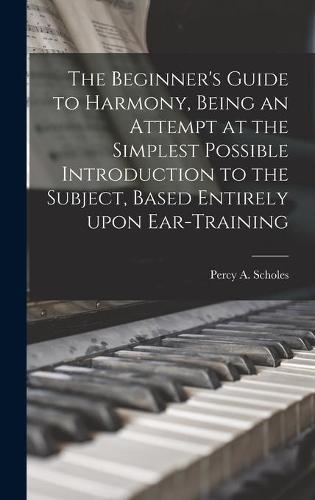 The Beginner's Guide to Harmony, Being an Attempt at the Simplest Possible Introduction to the Subject, Based Entirely Upon Ear-training