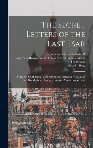 The Secret Letters of the Last Tsar: Being the Confidential Correspondence Between Nicholas II and His Mother, Dowager Empress Maria Feodorovna