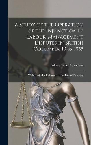 A Study of the Operation of the Injunction in Labour-management Disputes in British Columbia, 1946-1955: With Particular Reference to the Law of Picketing