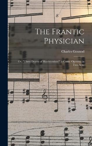The Frantic Physician; or, ""Three Drams of Matrimonium""; a Comic Operetta in Two Acts;